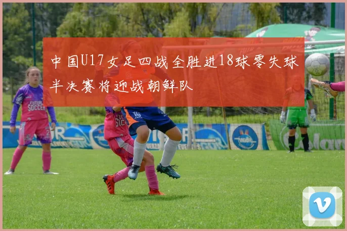 中国U17女足四战全胜进18球零失球半决赛将迎战朝鲜队