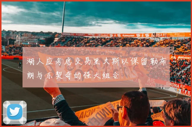 湖人应考虑交易里夫斯以保留勒布朗与东契奇的强大组合
