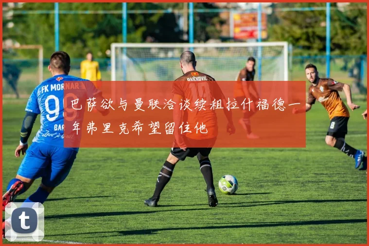 巴萨欲与曼联洽谈续租拉什福德一年弗里克希望留住他
