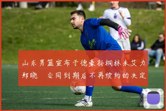 山东男篮宣布于德豪孙桐林米艾力郑晓垚合同到期后不再续约的决定