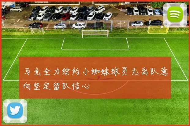马竞全力续约小蜘蛛球员无离队意向坚定留队信心