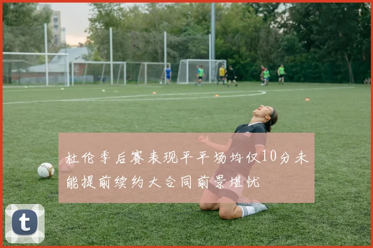 杜伦季后赛表现平平场均仅10分未能提前续约大合同前景堪忧