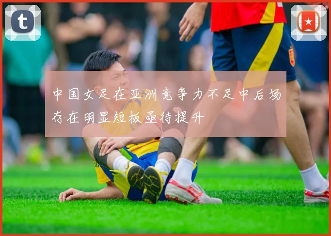 中国女足在亚洲竞争力不足中后场存在明显短板亟待提升