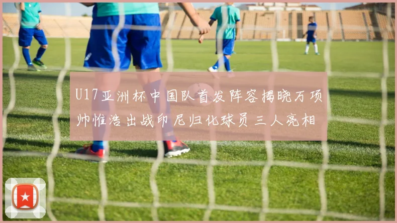 U17亚洲杯中国队首发阵容揭晓万项帅惟浩出战印尼归化球员三人亮相