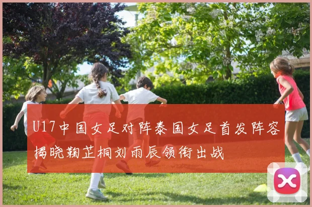 U17中国女足对阵泰国女足首发阵容揭晓鞠芷桐刘雨辰领衔出战