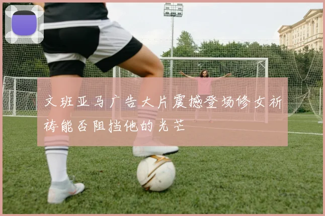 文班亚马广告大片震撼登场修女祈祷能否阻挡他的光芒