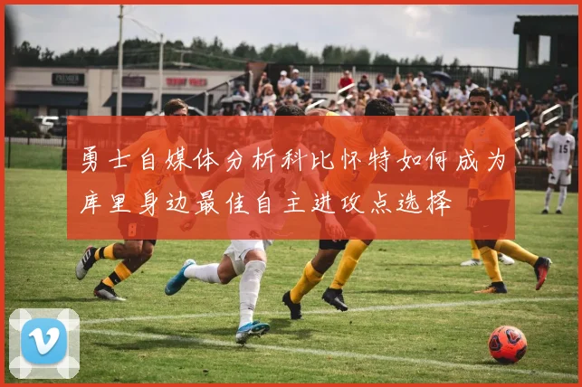 勇士自媒体分析科比怀特如何成为库里身边最佳自主进攻点选择