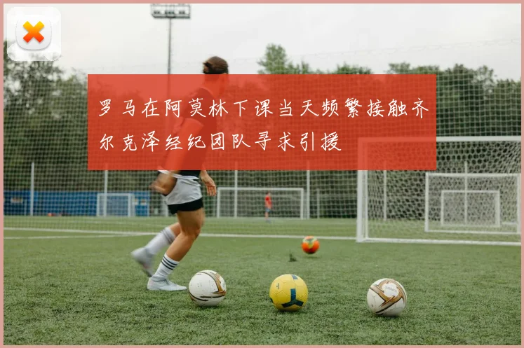 罗马在阿莫林下课当天频繁接触齐尔克泽经纪团队寻求引援