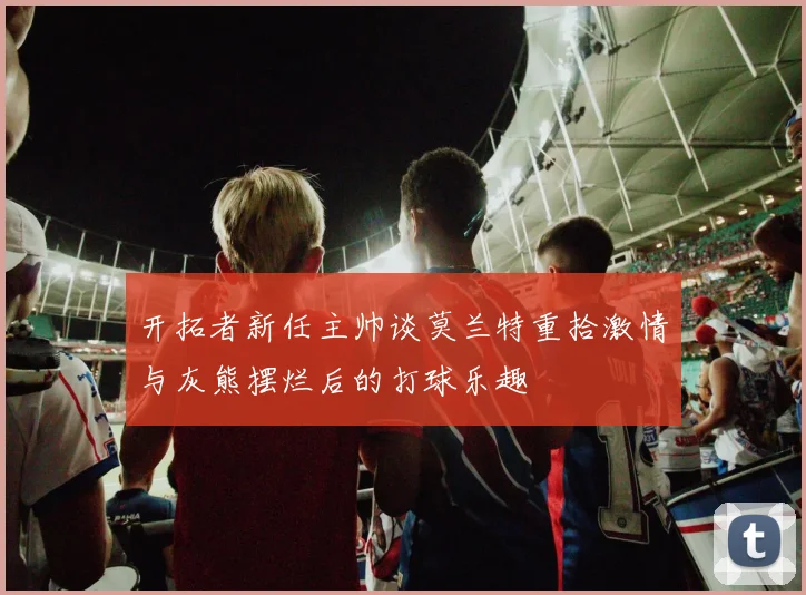 开拓者新任主帅谈莫兰特重拾激情与灰熊摆烂后的打球乐趣