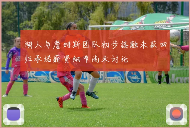 湖人与詹姆斯团队初步接触未获回归承诺薪资细节尚未讨论
