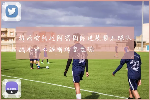 梅西续约迈阿密国际进展顺利球队战术重心逐渐转变显现