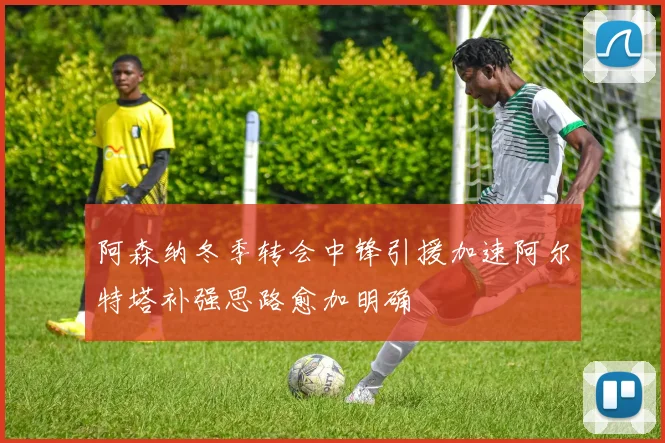 阿森纳冬季转会中锋引援加速阿尔特塔补强思路愈加明确