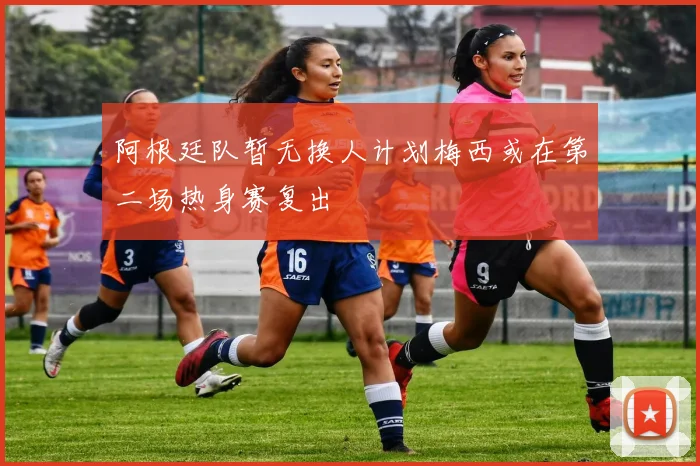 阿根廷队暂无换人计划梅西或在第二场热身赛复出
