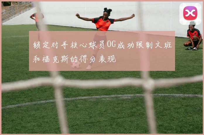 锁定对手核心球员OG成功限制文班和福克斯的得分表现