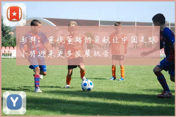 澎湃：重视董路的贡献让中国足球小将迎来更多发展机会