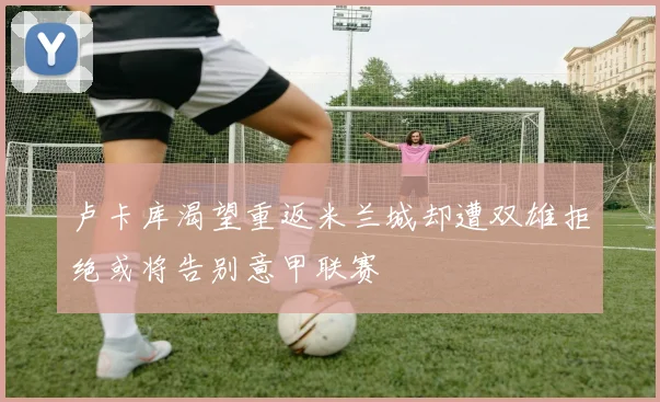 卢卡库渴望重返米兰城却遭双雄拒绝或将告别意甲联赛