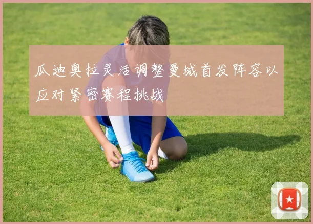 瓜迪奥拉灵活调整曼城首发阵容以应对紧密赛程挑战