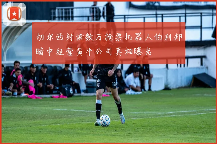 切尔西封堵数万抢票机器人伯利却暗中经营黄牛公司真相曝光
