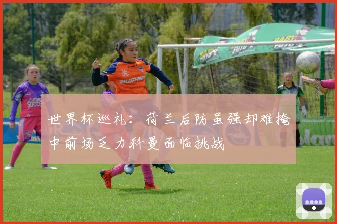 世界杯巡礼：荷兰后防虽强却难掩中前场乏力科曼面临挑战