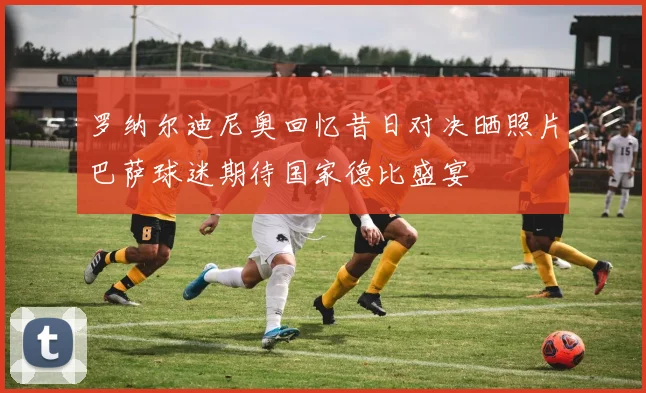 罗纳尔迪尼奥回忆昔日对决晒照片巴萨球迷期待国家德比盛宴
