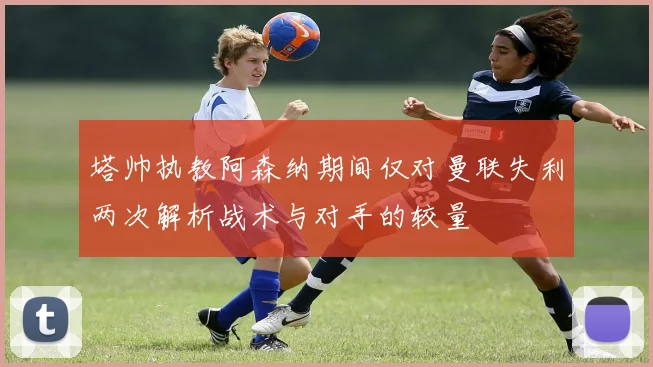 塔帅执教阿森纳期间仅对曼联失利两次解析战术与对手的较量