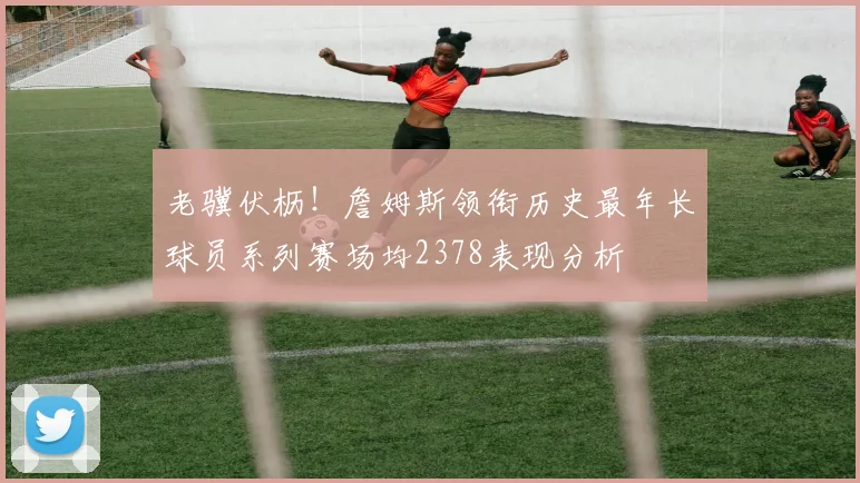老骥伏枥！詹姆斯领衔历史最年长球员系列赛场均2378表现分析