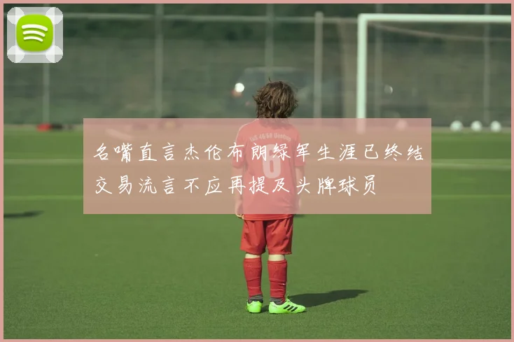名嘴直言杰伦布朗绿军生涯已终结交易流言不应再提及头牌球员