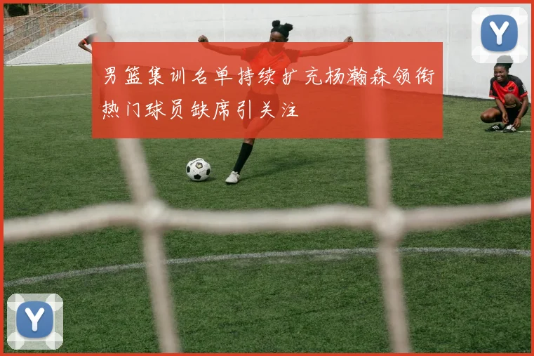 男篮集训名单持续扩充杨瀚森领衔热门球员缺席引关注